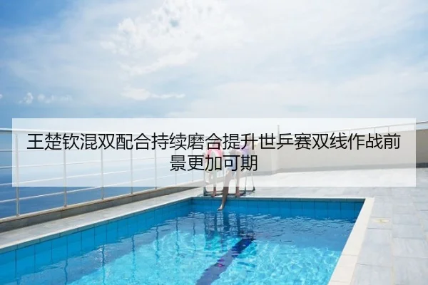 王楚钦混双配合持续磨合提升世乒赛双线作战前景更加可期