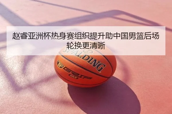赵睿亚洲杯热身赛组织提升助中国男篮后场轮换更清晰