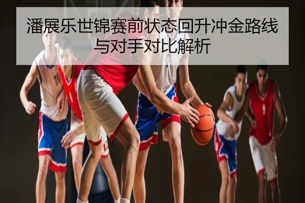 潘展乐世锦赛前状态回升冲金路线与对手对比解析