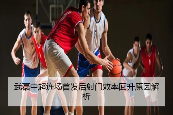 武磊中超连场首发后射门效率回升原因解析