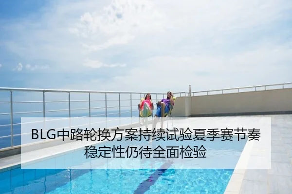 BLG中路轮换方案持续试验夏季赛节奏稳定性仍待全面检验