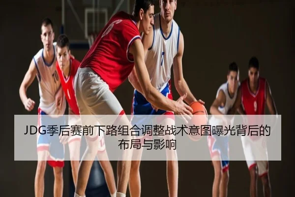 JDG季后赛前下路组合调整战术意图曝光背后的布局与影响