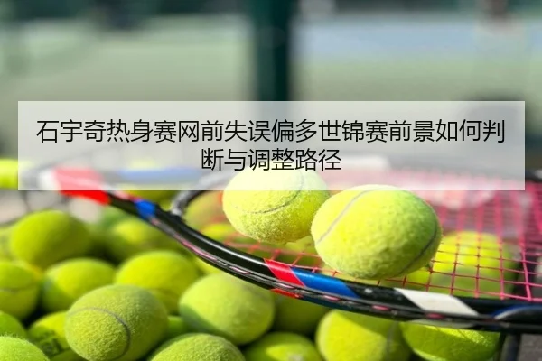 石宇奇热身赛网前失误偏多世锦赛前景如何判断与调整路径
